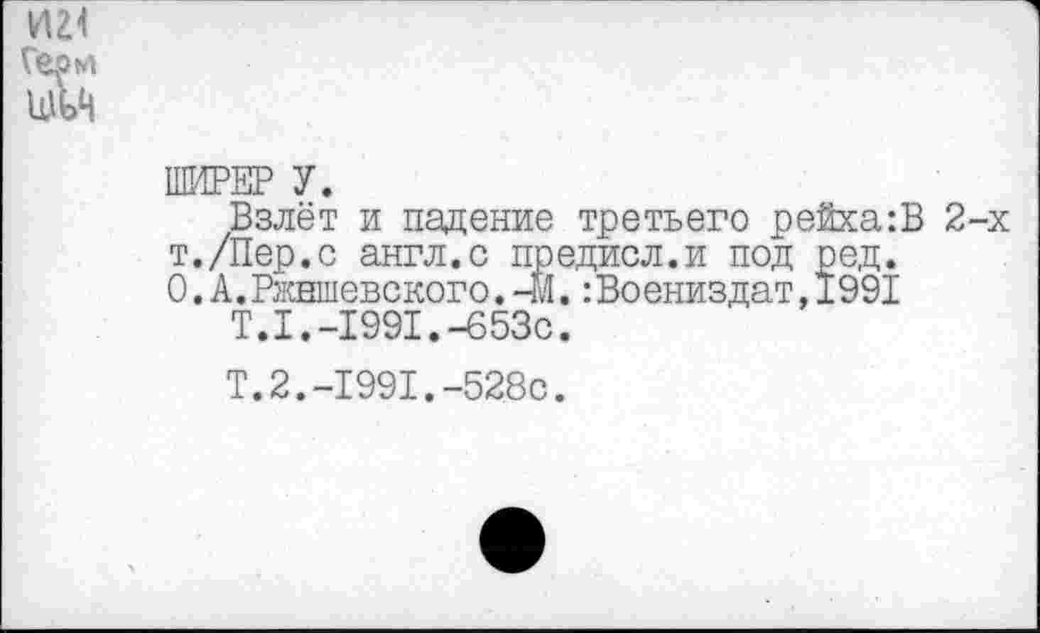 ﻿И24
Герм
ШЬЦ
ШИРЕР У.
Взлёт и падение третьего рейха:В 2-х т./Пер.с англ.с предисл.и под ред. О.А.Ржншевского.-М.:Воениздат,1991
Т.1.-1991.-653с.
Т.2.-1991.-528с.